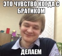 это чувство когда с братиком делаем