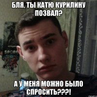 Бля, ты Катю Курилину позвал? А у меня можно было спросить???!
