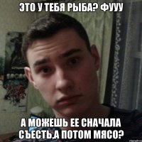 Это у тебя рыба? Фууу А можешь ее сначала съесть,а потом мясо?