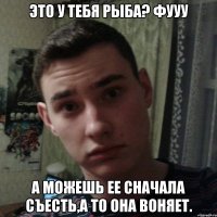Это у тебя рыба? Фууу А можешь ее сначала съесть,а то она воняет.