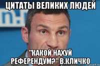 цитаты великих людей "КАКОЙ НАХУЙ РЕФЕРЕНДУМ?" в.кличко