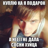 КУПЛЮ КА Я ПОДАРОК А НЕЕ)) НЕ ДАЛА СОСНИ ХУЙЦА