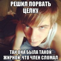 РЕШИЛ ПОРВАТЬ ЦЕЛКУ ТАК ОНА БЫЛА ТАКОЙ ЖИРНОЙ, ЧТО ЧЛЕН СЛОМАЛ