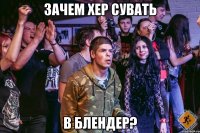 Зачем хер сувать в блендер?