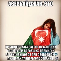 Азербайджан-это Президент избирается на 5-летний срок путем всеобщих, прямых и равных выборов при свободном, личном и тайном голосовании.