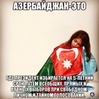 Азербайджан-это Где президент избирается на 5-летний срок путем всеобщих, прямых и равных выборов при свободном, личном и тайном голосовании.
