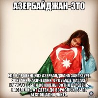 Азербайджан-это Где в провинциях Азербайджана Зангезуре, Эривани, Нахичевани, Ордубаде, Казахе, Карабахе были сожжены сотни деревень, население, от детей до взрослых, было беспощадно убито.