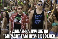  - Давай-ка лучше на "БИГУДИ" там круче веселей
