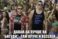  - Давай-ка лучше на "БИГУДИ".. там круче и веселей