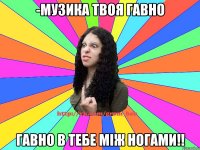 -музика твоя гавно гавно в тебе між ногами!!