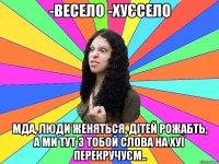 -весело -хуєсело мда, люди женяться, дітей рожабть, а ми тут з тобой слова на хуї перекручуєм..