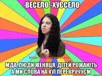 -весело -хуєсело мда, люди женяця, дітей рожають а ми слова на хуї перекручуєм