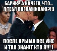 Барик? А ничего, что... я тебя поглаживаю?!!! После КРЫМА все уже и так знают кто я!!! )