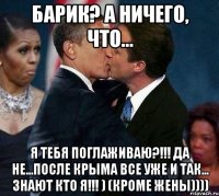 Барик? А ничего, что... я тебя поглаживаю?!!! Да не...После КРЫМА все уже и так... знают кто я!!! ) (кроме жены))))