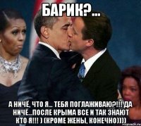 Барик?... А ничё, что я... тебя поглаживаю?!!! Да ничё...После КРЫМА все и так знают кто я!!! ) (кроме жены, конечно))))