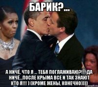 Барик?... А ничё, что я ... тебя поглаживаю?!!! Да ничё...После КРЫМА все и так знают кто я!!! ) (кроме жены, конечно))))