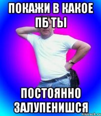 покажи в какое пб ты постоянно залупенишся