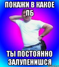 покажи в какое пб ты постоянно залупенишся