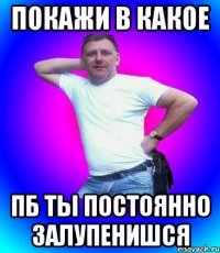 покажи в какое пб ты постоянно залупенишся