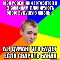 МОИ РОВЕСНИКИ ГОТОВЯТСЯ К ЕКЗАМИНАМ, ПЛАНИРУЮТЬ СВОЮ БУДУЩУЮ ЖИЗНЬ.... А Я ДУМАЮ ЧТО БУДЕТ ЕСЛИ СВАРИТЬ БАНАН