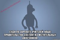  Судя по зарплате учителей, наше правительство состоит из мстительных двоечников.