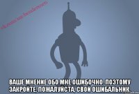  Ваше мнение обо мне ошибочно. Поэтому закройте, пожалуйста, свой ошибальник.