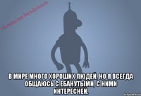  В мире много хороших людей, но я всегда общаюсь с ебанутыми, с ними интересней.