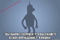  - вы убили 17 человек. что вы скажете в свое оправдание? - я няшка.