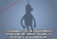  Это неважно, что я так сильно и много ругаюсь матом. Главное - я делаю это искренне. ОТ ВСЕЙ ДУШИ НАХУЙ.