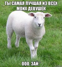 ты самая лучшая из всех моих девушек ооо, зай:*