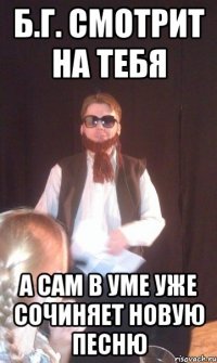 Б.Г. СМОТРИТ НА ТЕБЯ А САМ В УМЕ УЖЕ СОЧИНЯЕТ НОВУЮ ПЕСНЮ