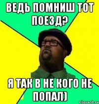 ведь помниш тот поезд? я так в не кого не попал)
