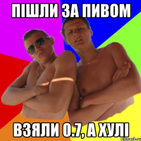 Пішли за пивом взяли 0.7, а хулі