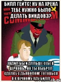 билл гейтс! ну на хрена тебе нужно было делать виндовз? ходил бы и дальше себе в церковь... но ты выбрал сделку с дьяволом! готовься в к вечному аду билл!
