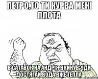 Петро,то ти курва мені плота в сатавок на Андрія вкинув?Іди достягай.Вода вже тепла