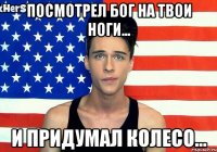 ПОСМОТРЕЛ БОГ НА ТВОИ НОГИ... И ПРИДУМАЛ КОЛЕСО...