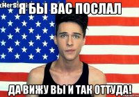 Я БЫ ВАС ПОСЛАЛ ДА ВИЖУ ВЫ И ТАК ОТТУДА!