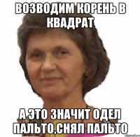 возводим корень в квадрат а это значит одел пальто,снял пальто