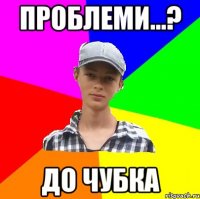 проблеми...? до чубка