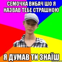 СЕМОЧКА ВИБАЧ ШО Я НАЗВАВ ТЕБЕ СТРАШНОЮ Я ДУМАВ ТИ ЗНАЇШ