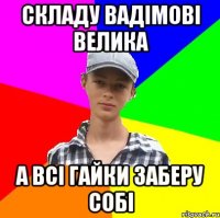 складу вадімові велика а всі гайки заберу собі