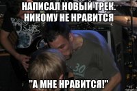 Написал новый трек. Никому не нравится "А мне нравится!"