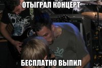 Отыграл концерт Бесплатно выпил