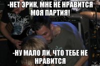 -Нет Эрик, мне не нравится моя партия! -Ну мало ли, что тебе не нравится