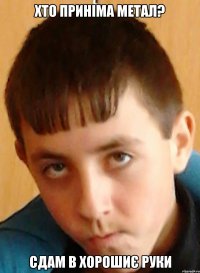 Хто приніма метал? Сдам в хорошиє руки