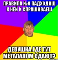 ПРАВИЛА №9 Падходиш к ней и спрашиваеш Девушка где тут металалом сдают?