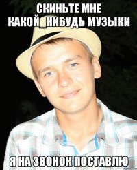 СКИНЬТЕ МНЕ КАКОЙ_НИБУДЬ МУЗЫКИ Я НА ЗВОНОК ПОСТАВЛЮ