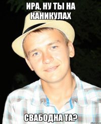 Ира, ну ты на каникулах свабодна та?