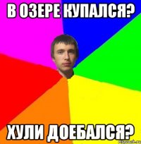 В озере купался? Хули доебался?
