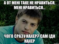 А от мені таке не нравиться, мені нравиться... чого сразу нахер? сам іди нахер